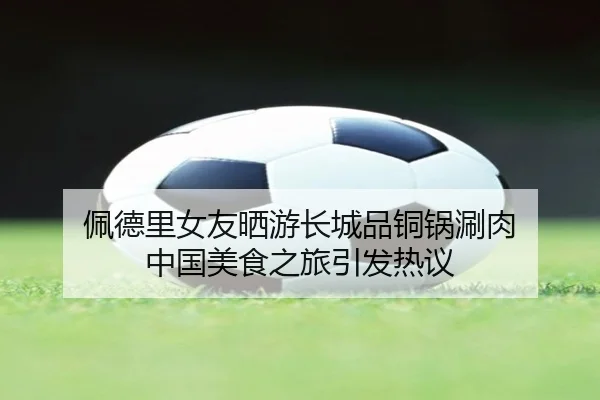 佩德里女友晒游长城品铜锅涮肉 中国美食之旅引发热议